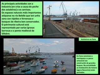 Asteleiros en Fene
As principais actividades son a
industria (en crise a causa do peche
dos astaleiros) e os servizos.
Os espazos naturais máis importantes
atópanse no río Belelle que ten unha
zona con rápidos e fervenzas e
bosques de ribeira ben conservados.
O patrimonio cultural está
representado por varias igrexas
barrocas e a ponte medieval de
Sillobre.
En Fene convivían o
marisqueo e a pesca
artesanal coa
construción de grandes
buques. Na actualidade
as instalacións de Astano
(agora Navantia) están
pechadas.
 