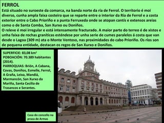 SUPERFICIE: 83,08 km2
POBOACIÓN: 70.389 habitantes
(2014).
PARROQUIAS: Brión, A Cabana,
Covas, Doniños, Esmelle, Ferrol,
A Graña, Leixa, Mandiá,
Marmancón, San Xurxo da
Mariña, Santa Cecilia de
Trasancos e Serantes.
Casa do concello na
praza de Armas
FERROL
Está situado no suroeste da comarca, na banda norte da ría de Ferrol. O territorio é moi
diverso, cunha ampla faixa costeira que se reparte entre o interior da Ría de Ferrol e a costa
exterior entre o Cabo Prioriño e a punta Ferruxeda onde se atopan cantís e extensos areias
como o de Santa Comba, San Xurxo ou Doniños.
O releve é moi irregular e está intensamente fracturado. A maior parte do terreo é de xistos e
unha faixa de rochas graníticas esténdese por unha serie de cumes paralelos á costa que van
desde o Lagoa (309 m) ata o Monte Ventoso, nas proximidades do cabo Prioriño. Os ríos son
de pequena entidade, destacan os regos de San Xurxo e Doniños.
 