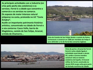 Vista do porto e Arsenal de Ferrol.
Ferrol é unha cidade ligada á
actividade naval desde o século
XV, cando a Corona mandou
construír nela os maiores
estaleiros de España. O Arsenal
militar de Ferrol, construído no
século XVIII ocupa unha gran parte
da fachada marítima da cidade.
As principais actividades son a industria (en
crise polo peche dos asteleiros) e os
servizos. Ferrol é a cidade que concentra o
comercio e os servizos na comarca.
Os espazos de maior interese natural
atópanse na costa, protexida no LIC “Costa
Ártabra”.
Acolle un importante patrimonio histórico
artístico, concentrado na cidade de Ferrol e
a súa contorna: Casco Vello, barrio da
Magdalena, castelo de San Felipe, Arsenal,
ermida de Chamorro...
Vista do Castelo de San Felipe desde o castelo da Palma.
Comezouse a construir en 1589 por mandato de Felipe II
para defender a ría de Ferrol dos corsarios ingleses
 