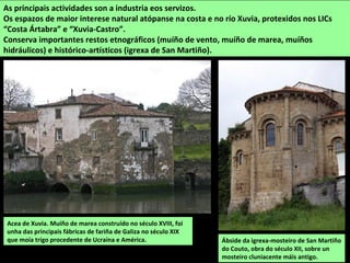 Acea de Xuvia. Muíño de marea construído no século XVIII, foi
unha das principais fábricas de fariña de Galiza no século XIX
que moía trigo procedente de Ucraína e América.
As principais actividades son a industria eos servizos.
Os espazos de maior interese natural atópanse na costa e no río Xuvia, protexidos nos LICs
“Costa Ártabra” e “Xuvia-Castro”.
Conserva importantes restos etnográficos (muíño de vento, muíño de marea, muíños
hidráulicos) e histórico-artísticos (igrexa de San Martiño).
Ábside da igrexa-mosteiro de San Martiño
do Couto, obra do século XII, sobre un
mosteiro cluniacente máis antigo.
 