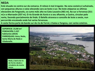 SUPERFICIE: 23,98 km2
POBOACIÓN: 5.327
habitantes (2014)
PARROQUIAS: Anca, Neda,
Santa María de Neda e
Viladonelle.
Neda, á beira da ría
de Ferrol, desde o
miradoiro do monte
Ancos
NEDA
Está situado no centro-sur da comarca. O releve é moi irregular. Na zona costeira é achairado,
con pequenas alturas e vaise elevando cara ao leste e sur. No leste atópanse as últimas
elevacións do Forgoselo, co cume máis alto no Coto Louseira (461 m). Ao sur o Fervenza (311
m) e o Marraxón (337 m). O río Grande de Xuvia e o seu afluente, o Castro, circulan polo
norte, facendo parcialmente de linde. O Belelle atravesa o concello de leste a oeste, nun
percorrido encaixado onde hai varias fervenzas.
A costa forma parte da banda sur da ría de Ferrol, é baixa e fangosa, con varios esteiros.
 