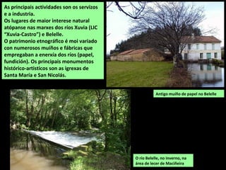 Antigo muíño de papel no Belelle
As principais actividades son os servizos
e a industria.
Os lugares de maior interese natural
atópanse nas marxes dos ríos Xuvia (LIC
“Xuvia-Castro”) e Belelle.
O patrimonio etnográfico é moi variado
con numerosos muíños e fábricas que
empregaban a enerxía dos ríos (papel,
fundición). Os principais monumentos
histórico-artisticos son as igrexas de
Santa María e San Nicolás.
O río Belelle, no inverno, na
área de lecer de Maciñeira
 