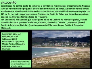 SUPERFICIE: 88,14 km2
POBOACIÓN: 6.796
habitantes (2014)
PARROQUIAS: Lago, Loira,
Meirás, Pantín, O Sequeiro,
Valdoviño, Vilaboa e
Vilarrube.
Vista xeral de Valdoviño,
coa praia da Frouxeira en
primeiro plano
VALDOVIÑO
Está situado no centro-oeste da comarca. O territorio é moi irregular e fragmentado. Na zona
sur é de releve suave e pequenas alturas con dominancia de xistos. Ao norte o relevo é máis
accidentado e movido e vai ascendendo cara ao leste co punto máis alto no Monteagudo, con
375 m. Os ríos máis importantes son o Forcadas ou Porto do Cabo, que desemboca na ría de
Cedeira e o Vilar que forma a lagoa da Frouxeira.
Ten unha costa moi variada que inclúe parte da ría de Cedeira, na marxe esquerda, e unha
sucesión de cantís (puntas Chrirlateira, Corveira, Frouxeira, Castelo...), enseadas (Graxal,
Pantín, A Frouxeira, Meirás....) e extensos areais (Vilarrube, Baleo, Pantín, A Frouxeira,
Meirás...).
 