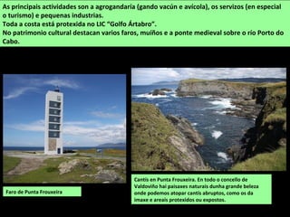 Cantís en Punta Frouxeira. En todo o concello de
Valdoviño hai paisaxes naturais dunha grande beleza
onde podemos atopar cantís abruptos, como os da
imaxe e areais protexidos ou expostos.
As principais actividades son a agrogandaría (gando vacún e avícola), os servizos (en especial
o turismo) e pequenas industrias.
Toda a costa está protexida no LIC “Golfo Ártabro”.
No patrimonio cultural destacan varios faros, muíños e a ponte medieval sobre o río Porto do
Cabo.
Faro de Punta Frouxeira
 
