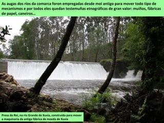 Presa do Rei, no río Grande de Xuvia, construída para mover
a maquinaria da antiga fábrica de moeda de Xuvia
As augas dos ríos da comarca foron empregadas desde moi antigo para mover todo tipo de
mecanismos e por todos eles quedan testemuñas etnográficas de gran valor: muíños, fábricas
de papel, caneiros…
 