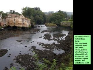 Desembocadura do
río Grande de
Xuvia.
Coas súas augas
funcionou desde
1903 a Real
Fábrica, que nos
primeiros tempos
foi de caldeirería
de cobre, no 1909
de armas, logo de
moeda e máis
tarde fábrica téxtil.
 