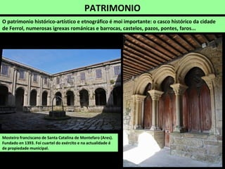 PATRIMONIO
O patrimonio histórico-artístico e etnográfico é moi importante: o casco histórico da cidade
de Ferrol, numerosas igrexas románicas e barrocas, castelos, pazos, pontes, faros...
Mosteiro franciscano de Santa Catalina de Montefaro (Ares).
Fundado en 1393. Foi cuartel do exército e na actualidade é
de propiedade municipal.
 