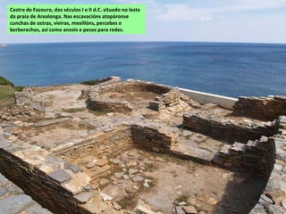 Castro de Fazouro, dos séculos I e II d.C. situado no leste
da praia de Arealonga. Nas escavacións atopáronse
cunchas de ostras, vieiras, mexillóns, percebes e
berberechos, así como anzois e pesos para redes.
 