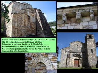 Basílica prerrománica de San Martiño de Mondoñedo, dos séculos
IX a XII. Declarada monumento histórico-artístico.
Foi a antiga sé episcopal da diócese de Mondoñedo.
No interior ten unhas pinturas murais dos séculos XIV a XVI.
Nos seus muros pódese ver unha mostra das rochas da zona:
lousas, xistos, calcarias, granito...
 