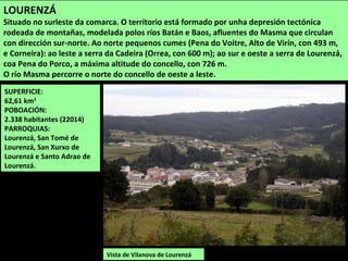SUPERFICIE:
62,61 km2
POBOACIÓN:
2.338 habitantes (22014)
PARROQUIAS:
Lourenzá, San Tomé de
Lourenzá, San Xurxo de
Lourenzá e Santo Adrao de
Lourenzá.
Vista de Vilanova de Lourenzá
LOURENZÁ
Situado no surleste da comarca. O territorio está formado por unha depresión tectónica
rodeada de montañas, modelada polos ríos Batán e Baos, afluentes do Masma que circulan
con dirección sur-norte. Ao norte pequenos cumes (Pena do Voitre, Alto de Virín, con 493 m,
e Corneira): ao leste a serra da Cadeira (Orrea, con 600 m); ao sur e oeste a serra de Lourenzá,
coa Pena do Porco, a máxima altitude do concello, con 726 m.
O río Masma percorre o norte do concello de oeste a leste.
 