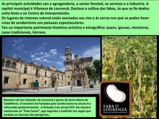 Mosteiro de San Salvador de Lourenzá e igrexa de Santa María de
Valdeflores. O mosteiro foi fundado polo Conde Santo no século X e
reformado posteriormente. A fachada é do século XVII. No claustro
consérvase un “Pozo Santo”, que segundo a tradición ten augas que
curaban as doenzas dos peregrinos.
As principais actividades son a agrogandaría, o sector forestal, os servizos e a industria. A
capital municipal é Vilanova de Lourenzá. Destaca o cultivo das fabas, ás que se lle dedica
unha festa e un Centro de Interpretación.
Os lugares de interese natural están asociados aos ríos e ás serras nos que se poden facer
rutas de sendeirismo con paisaxes espectaculares.
Ten un importante patrimonio histórico-artístico e etnográfico: pazos, igrexas, mosteiros,
casas tradicionais, hórreos.
 