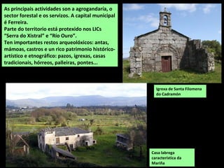 Igrexa de Santa Filomena
do Cadramón
As principais actividades son a agrogandaría, o
sector forestal e os servizos. A capital municipal
é Ferreira.
Parte do territorio está protexido nos LICs
“Serra do Xistral” e “Río Ouro”.
Ten importantes restos arqueolóxicos: antas,
mámoas, castros e un rico patrimonio histórico-
artístico e etnográfico: pazos, igrexas, casas
tradicionais, hórreos, palleiras, pontes...
Casa labrega
característica da
Mariña
 