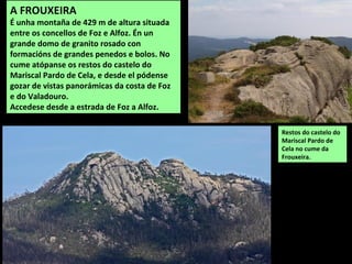 A FROUXEIRA
É unha montaña de 429 m de altura situada
entre os concellos de Foz e Alfoz. Én un
grande domo de granito rosado con
formacións de grandes penedos e bolos. No
cume atópanse os restos do castelo do
Mariscal Pardo de Cela, e desde el pódense
gozar de vistas panorámicas da costa de Foz
e do Valadouro.
Accedese desde a estrada de Foz a Alfoz.
Restos do castelo do
Mariscal Pardo de
Cela no cume da
Frouxeira.
 