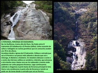 A FERVENZA, FERVENZA SO ESCOURIDAL
No río Guilfonso, tramo alto do Ouro. No linde entre O
Cadramón (O Valadouro) e O Pereiro (Alfoz). Unha sucesión de
saltos e tobogáns en rochas graníticas que en conxunto acadan
uns 70 m de altura.
Accedese desde a igrexa de O Cadramón. Cóllese a estrada que
vai a O Pereiro e un pouco máis adiante o desvío que vai a
Liñarega, A Abeleira e Asteleiro. En Asteleiro déixase o coche e
a carón dos hórreos collése un sendeiro, á dereita, que atravesa
a eira dunha casa e baixa cara ao río rodeando o monte onde
podemos ver unha pequena fervenza. Logo continuamos
subindo e chegamos á parte baixa da fervenza principal (1 km).
Outra ruta condúcenos á parte alta da fervenza e tamén se
pode ver de lonxe desde a entrada que vai ao Pereiro.
 