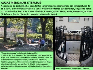 Fonte no interior do balneario do Carballiño
“Tomando as augas” no balneario do Carballiño.
O edificio do “Gran Balneario” foi construído en 1900, aínda que as
augas eran coñecidas no século XVII co nome de “Poza de sanar”. O
tratamento realízase por inxestión para afeccións intestinais,
hepáticas, da gorxa... Hai dous mananciais (Estanque de San Roque
e Fonte do Balneario) que abrollan de 22 a 28 ºC. As augas son
sulfurado-sódicas, bicarbonatadas, sulfatadas, litínicas, fluoradas e
alcalinas.
AUGAS MEDICINAIS E TERMAIS
Na comarca do Carballiño hai abundantes surxencias de augas termais, con temperaturas de
38 a 21 ºC, e mediciñais asociadas a varias fracturas no terreo que coínciden, en grande parte,
co curso dos ríos. Destacan as do Carballiño, Partovía, Arcos, Berán, Brués, Ponterriza, Maside
(A Rañoa) e Punxín (Fonte do Lavadoiro e Fonte do Santo)
 