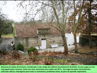Balneario de Caldas de Partovía, considerado o máis antigo dos edificios dos balnearios de Galiza. As súas augas xa eran
empregado polos romanos. Conta con catro mananciais que acadan ata 38 ºC. Son augas de pobre mineralización,
sulfurado-sódicas. Empréganse para tratar o reumatismo, problemas óseos, da pel e do aparello respiratorio.
 