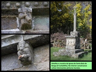 Detalles e cruceiro da igrexa de Santa Baia de
Banga (O Carballiño). No interior consérvanse
unhas interesantes pinturas muraias.
 