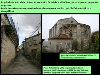 As principais actividades son as explotacións forestais, a viticultura, os servizos e as pequenas
empresas.
Acolle importantes valores naturais asociados aos cursos dos ríos; histórico-artísticos e
etnográficos.
Igrexa de Astureses, románica do século XII.
Foi construída polos Templarios.
Pazos de Arenteiro. Unha pequena vila declarada
conxunto Histórico Artístico en 1973. Arredor da igrexa
románica agrúpanse varios pazos e casas tradicionais.
 