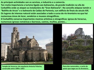 Templo da Veracruz, do arquitecto Antonio Palacios,
construído entre 1949 e 1957.
As principais actividades son os servizos, a industria e o comercio.
Ten moita importancia o turismo ligado aos balnearios, de grande tradición na vila do
Carballiño onde se atopan as instalacións do “Gran Balneario”. No concello atópase tamén o
“Bañiño de Arcos” e o balneario de Caldas de Partovía, cun edificio de finais do século XIX.
Os lugares de interese natural están asociados a todo o curso do río Arenteiro no que hai
numerosas áreas de lecer, sendeiros e museos etnográficos.
O Carballiño conserva importantes mostras artísticas e etnográficas: igrexa da Veracruz,
numerosas igrexas románicas e barrocas, castros, muíños, pontes...
Pena dos namorados, a carón do
paseo que segue ao río Arenteiro.
 