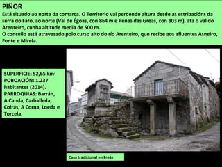 SUPERFICIE: 52,65 km2
POBOACIÓN: 1.237
habitantes (2014).
PARROQUIAS: Barrán,
A Canda, Carballeda,
Coirás, A Corna, Loeda e
Torcela.
Casa tradicional en Freás
PIÑOR
Está situado ao norte da comarca. O Territorio vai perdendo altura desde as estribacións da
serra do Faro, ao norte (Val de Égoas, con 864 m e Penas das Greas, con 803 m), ata o val do
Arenteiro, cunha altitude media de 500 m.
O concello está atravesado polo curso alto do río Arenteiro, que recibe aos afluentes Asneiro,
Fonte e Mirela.
 