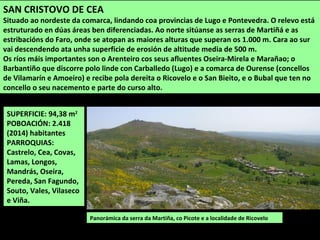 SUPERFICIE: 94,38 m2
POBOACIÓN: 2.418
(2014) habitantes
PARROQUIAS:
Castrelo, Cea, Covas,
Lamas, Longos,
Mandrás, Oseira,
Pereda, San Fagundo,
Souto, Vales, Vilaseco
e Viña.
Panorámica da serra da Martiña, co Picote e a localidade de Ricovelo
SAN CRISTOVO DE CEA
Situado ao nordeste da comarca, lindando coa provincias de Lugo e Pontevedra. O relevo está
estruturado en dúas áreas ben diferenciadas. Ao norte sitúanse as serras de Martiñá e as
estribacións do Faro, onde se atopan as maiores alturas que superan os 1.000 m. Cara ao sur
vai descendendo ata unha superficie de erosión de altitude media de 500 m.
Os ríos máis importantes son o Arenteiro cos seus afluentes Oseira-Mirela e Marañao; o
Barbantiño que discorre polo linde con Carballedo (Lugo) e a comarca de Ourense (concellos
de Vilamarín e Amoeiro) e recibe pola dereita o Ricovelo e o San Bieito, e o Bubal que ten no
concello o seu nacemento e parte do curso alto.
 