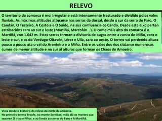 RELEVO
Vista desde o Testeiro do releve do norte da comarca.
No primeiro termo Froufe, no monte Sorribas; máis alá os montes que
separan O Irixo e Piñor, e ao fondo as serras do Faro e A Martiñá.
O territorio da comarca é moi irregular e está intensamente fracturado e dividido polos vales
fluviais. As máximas altitudes atópanse nas serras da dorsal, desde o sur da serra do Faro, O
Candán, O Testeiro, A Costoia e O Suído, na súa confluencia co Cando. Desde este eixo parten
estribacións cara ao sur e leste (Martiñá, Marcofán...). O cume máis alto da comarca é o
Martiñá, con 1.042 m. Estas serras forman a divisoria de augas entre a cunca do Miño, cara o
leste e sur, e as do Verdugo-Oitavén, Lérez e Ulla, cara ao oeste. O terreo vai perdendo altura
pouco a pouco ata o val do Arenteiro e o Miño. Entre os vales dos ríos sitúanse numerosos
cumes de menor altitude e no sur al alturas que forman os Chaos de Amoeiro.
 