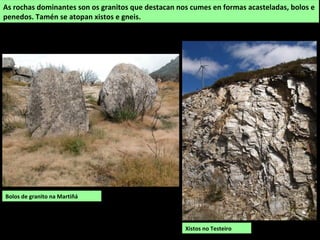 Bolos de granito na Martiñá
As rochas dominantes son os granitos que destacan nos cumes en formas acasteladas, bolos e
penedos. Tamén se atopan xistos e gneis.
Xistos no Testeiro
 