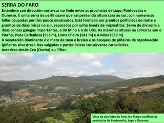 Vista da aba leste do Faro. No Marco conflúen as
provincias de Pontevedra, Lugo e Ourense.
SERRA DO FARO
Esténdese con dirección norte-sur no linde entre as provincias de Lugo, Pontevedra e
Ourense. É unha serra de perfil suave que vai perdendo altura cara ao sur, con numerosas
fallas ocupadas por ríos pouco encaixados. Está formada por granitos porfídicos no norte e
granitos de dúas micas no sur, separados por unha banda de migmatitas. Serve de divisoria a
dúas concas galegas importantes, a do Miño e a do Ulla. As máximas alturas na comarca son o
Piorno, Pena Carballosa (953 m), Loma Chaira (941 m) e A Mina (939 m).
A vexetación dominante é o mato de toxo e breixo e os bosques de piñeiros de repoboación
(piñeiros silvestres). Nas valgadas e partes baixas consérvanse carballeiras.
Accedese desde Cea (Oseira) ou Piñor.
 