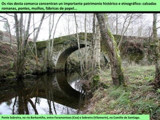 Ponte Sobreira, no río Barbantiño, entre Faramontaos (Cea) e Sobreira (Vilamarín), no Camiño de Santiago.
Os ríos desta comarca concentran un importante patrimonio histórico e etnográfico: calzadas
romanas, pontes, muíños, fábricas de papel...
 