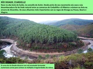 O curso do río Doade discorre nun val encaixado formando
numerosas curvas para sortear as múltiples irregularidades do relevo.
RÍO DOADE /CARDELLE
Nace na aba leste do Suído, no concello de Avión. Desde preto do seu nacemento ata case a súa
desembocadura fai de linde natural entre as comarcas do Carballiño e O Ribeiro e xúntase ao Avia no
encoro de Alvarellos. Os seus afluentes máis importantes son os regos de Xirazga ou Pouso, Beariz e
Magros.
 