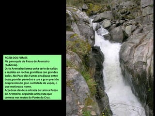 POZO DOS FUMES
Na parroquia de Pazos de Arenteiro
(Boborás).
O río Arenteiro forma unha serie de saltos
e rápidos en rochas graníticas con grandes
bolos. No Pozo dos Fumes encáixase entre
dous grandes penedos e cae a gran presión
desprendendo gran cantidade de vapor, o
que motivou o nome.
Accedese desde a estrada de Leiro a Pazos
de Arenteiro, seguindo unha ruta que
comeza nos restos da Ponte da Cruz.
 