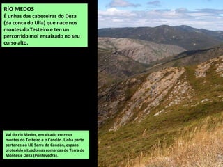 Val do río Medos, encaixado entre os
montes do Testeiro e o Candán. Unha parte
pertence ao LIC Serra do Candán, espazo
protexido situado nas comarcas de Terra de
Montes e Deza (Pontevedra).
RÍO MEDOS
É unhas das cabeceiras do Deza
(da conca do Ulla) que nace nos
montes do Testeiro e ten un
percorrido moi encaixado no seu
curso alto.
 
