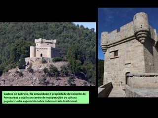 Castelo de Sobroso. Na actualidade é propiedade do concello de
Ponteareas e acolle un centro de recuperación de cultura
popular cunha exposición sobre indumentaria tradicional.
 