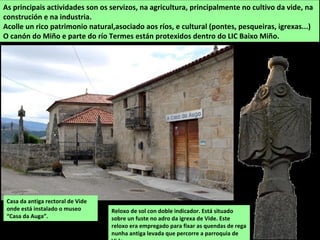 As principais actividades son os servizos, na agricultura, principalmente no cultivo da vide, na
construción e na industria.
Acolle un rico patrimonio natural,asociado aos ríos, e cultural (pontes, pesqueiras, igrexas...)
O canón do Miño e parte do río Termes están protexidos dentro do LIC Baixo Miño.
Reloxo de sol con doble indicador. Está situado
sobre un fuste no adro da igrexa de Vide. Este
reloxo era empregado para fixar as quendas de rega
nunha antiga levada que percorre a parroquia de
Casa da antiga rectoral de Vide
onde está instalado o museo
“Casa da Auga”.
 