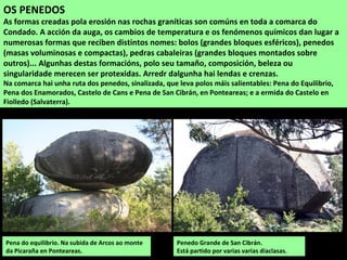 Penedo Grande de San Cibrán.
Está partido por varias varias diaclasas.
OS PENEDOS
As formas creadas pola erosión nas rochas graníticas son comúns en toda a comarca do
Condado. A acción da auga, os cambios de temperatura e os fenómenos químicos dan lugar a
numerosas formas que reciben distintos nomes: bolos (grandes bloques esféricos), penedos
(masas voluminosas e compactas), pedras cabaleiras (grandes bloques montados sobre
outros)... Algunhas destas formacións, polo seu tamaño, composición, beleza ou
singularidade merecen ser protexidas. Arredr dalgunha hai lendas e crenzas.
Na comarca hai unha ruta dos penedos, sinalizada, que leva polos máis salientables: Pena do Equilibrio,
Pena dos Enamorados, Castelo de Cans e Pena de San Cibrán, en Ponteareas; e a ermida do Castelo en
Fiolledo (Salvaterra).
Pena do equilibrio. Na subida de Arcos ao monte
da Picaraña en Ponteareas.
 