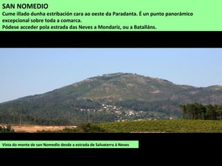 Vista do monte de san Nomedio desde a estrada de Salvaterra á Neves
SAN NOMEDIO
Cume illado dunha estribación cara ao oeste da Paradanta. É un punto panorámico
excepcional sobre toda a comarca.
Pódese acceder pola estrada das Neves a Mondariz, ou a Batalláns.
 