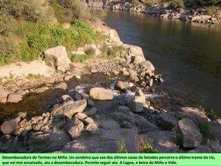 Desembocadura do Termes no Miño. Un sendeiro que sae das últimas casas de Setados percorre o último tramo do río,
que vai moi encaixado, ata a desembocadura. Permite seguir ata A Lagoa, a beira do Miño e Vide.
 
