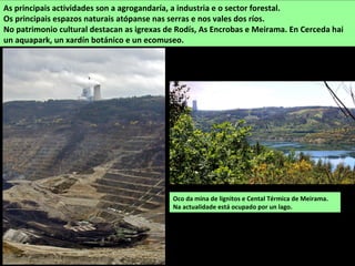 Oco da mina de lignitos e Cental Térmica de Meirama.
Na actualidade está ocupado por un lago.
As principais actividades son a agrogandaría, a industria e o sector forestal.
Os principais espazos naturais atópanse nas serras e nos vales dos ríos.
No patrimonio cultural destacan as igrexas de Rodís, As Encrobas e Meirama. En Cerceda hai
un aquapark, un xardín botánico e un ecomuseo.
 
