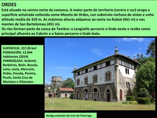 SUPERFICIE: 157,20 km2
POBOACIÓN: 12.844
habitantes (2014)
PARROQUIAS: Ardemil,
Barbeiros, Beán, Buscás,
Leira, Lesta, Mercurín,
Ordes, Parada, Pereira,
Poulo, Santa Cruz de
Montaos e Vilamaior.
ORDES
Está situado no centro-norte da comarca. A maior parte do territorio (centro e sur) ocupa a
superficie achairada coñecida como Meseta de Ordes, cun substrato rochoso de xistos e unha
altitude media de 310 m. As máximas alturas atópanse ao norte no Rubial (461 m) e nos
montes de San Bartolomeu (451 m).
Os ríos forman parte da conca do Tambre: o Lengüelle percorre o linde oeste e recibe como
principal afluente ao Cabrón e o Samo percorre o linde leste.
Antiga estación de tren de Pontraga
 