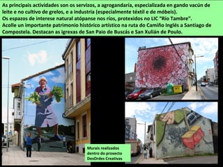 As principais actividades son os servizos, a agrogandaría, especializada en gando vacún de
leite e no cultivo de grelos, e a industria (especialmente téxtil e de móbeis).
Os espazos de interese natural atópanse nos ríos, protexidos no LIC “Río Tambre”.
Acolle un importante patrimonio histórico artístico na ruta do Camiño Inglés a Santiago de
Compostela. Destacan as igrexas de San Paio de Buscás e San Xulián de Poulo.
Murais realizados
dentro do proxecto
DesOrdes Creativas
 