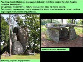 As principais actividades son a agrogandaría (vacún de leite) e o sector forestal. A capital
municipal é Pontepedra.
Os lugares de maior interese natural atópanse nos ríos e no monte Castelo.
É un concello cunha grande riqueza arqueolóxica. Varias rutas percorren os cursos dos ríos e
os principais monumentos arqueolóxicos.
Dolme Casa da Moura, en Cabaleiros
Pedra Longa, un posible abrigo prehistórico
 