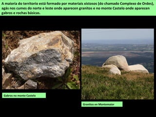 Gabros no monte Castelo
A maioría do territorio está formado por materiais xistosos (do chamado Complexo de Ordes),
agás nos cumes do norte e leste onde aparecen granitos e no monte Castelo onde aparecen
gabros e rochas básicas.
Granitos en Montemaior
 
