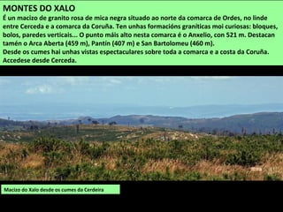 Macizo do Xalo desde os cumes da Cerdeira
MONTES DO XALO
É un macizo de granito rosa de mica negra situado ao norte da comarca de Ordes, no linde
entre Cerceda e a comarca da Coruña. Ten unhas formacións graníticas moi curiosas: bloques,
bolos, paredes verticais... O punto máis alto nesta comarca é o Anxelio, con 521 m. Destacan
tamén o Arca Aberta (459 m), Pantín (407 m) e San Bartolomeu (460 m).
Desde os cumes hai unhas vistas espectaculares sobre toda a comarca e a costa da Coruña.
Accedese desde Cerceda.
 