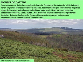 O Monte do Castelo desde o alto do Picoto
MONTES DO CASTELO
Están situadno no linde dos concellos de Tordoia, Coristanco, Santa Comba e Val do Dubra.
Teñen un grande interese xeolóxico e botánico. Están formados por afloramentos de gabros
pouco deformados rodeados por anfibolitas e algún gneis. Neles nacen os regos das
cabeceiras do Anllóns, Xallas, Dubra... Nos arredores atópanse brañas con importantes
depósitos de turba. Acollen unha flora moi interesante con varios endemismos.
Accedese desde a estrada da Silva a Santa Comba.
 