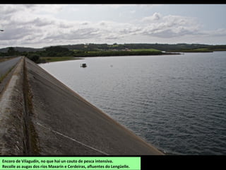 Encoro de Vilagudín, no que hai un couto de pesca intensiva.
Recolle as augas dos ríos Maxarín e Cerdeiras, afluentes do Lengüelle.
 