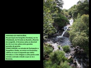 FERVENZA DE PORTOCIÑOS
Na parroquia de Gorgullos (Tordoia), no río
Viladabade, da Férveda ou Bustelo, afluente
do Lengüelle. A fervenza salva un desnivel
de 10 m en tres saltos entre grandes
penedos de granito.
COMO CHEGAR: na estrada de Pontepedra a
Gorgullos e Ordes, ao entrar en Portociños
cóllese un cruce á esquerda que indica
Férveda e a 1 km chégase a unha ponte onde
remata a estrada e desde a que se ve a
fervenza.
 