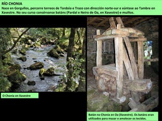 O Chonia en Xavestre
RÍO CHONIA
Nace en Gorgullos, percorre terreos de Tordoia e Trazo con dirección norte-sur e xúntase ao Tambre en
Xavestre. No seu curso consérvanse batáns (Pardal e Neiro de Oa, en Xavestre) e muíños.
Batán no Chonia en Oa (Xavestre). Os batáns eran
utilizados para mazar e amolecer os tecidos.
 