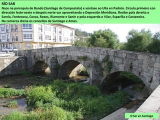 O Sar en Santiago
RÍO SAR
Nace na parroquia de Bando (Santiago de Compostela) e xúntase ao Ulla en Padrón. Circula primeiro con
dirección leste-oeste e despois norte-sur aproveitando a Depresión Meridiana. Recibe pola dereita o
Sarela, Fontecova, Covas, Roxos, Riamonte e Sanín e pola esquerda o Vilar, Esparilla e Costaneira.
Na comarca drena os concellos de Santiago e Ames.
 