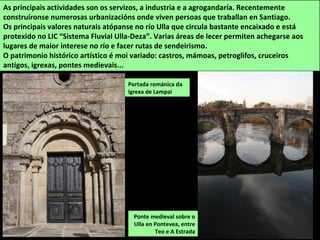 Ponte medieval sobre o
Ulla en Pontevea, entre
Teo e A Estrada
As principais actividades son os servizos, a industria e a agrogandaría. Recentemente
construíronse numerosas urbanizacións onde viven persoas que traballan en Santiago.
Os principais valores naturais atópanse no río Ulla que circula bastante encaixado e está
protexido no LIC “Sistema Fluvial Ulla-Deza”. Varias áreas de lecer permiten achegarse aos
lugares de maior interese no río e facer rutas de sendeirismo.
O patrimonio histórico artístico é moi variado: castros, mámoas, petroglifos, cruceiros
antigos, igrexas, pontes medievais...
Portada románica da
igrexa de Lampai
 