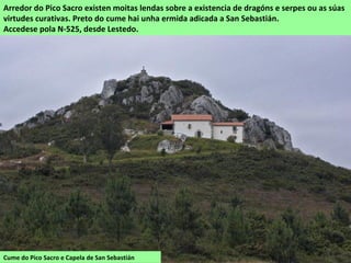 Cume do Pico Sacro e Capela de San Sebastián
Arredor do Pico Sacro existen moitas lendas sobre a existencia de dragóns e serpes ou as súas
virtudes curativas. Preto do cume hai unha ermida adicada a San Sebastián.
Accedese pola N-525, desde Lestedo.
 